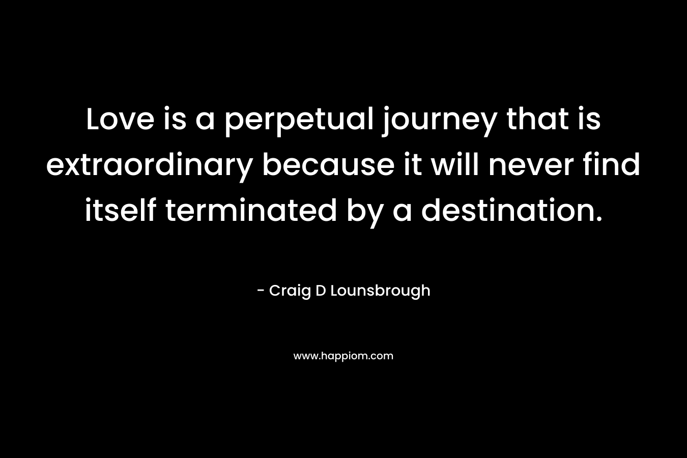 Love is a perpetual journey that is extraordinary because it will never find itself terminated by a destination. – Craig D Lounsbrough