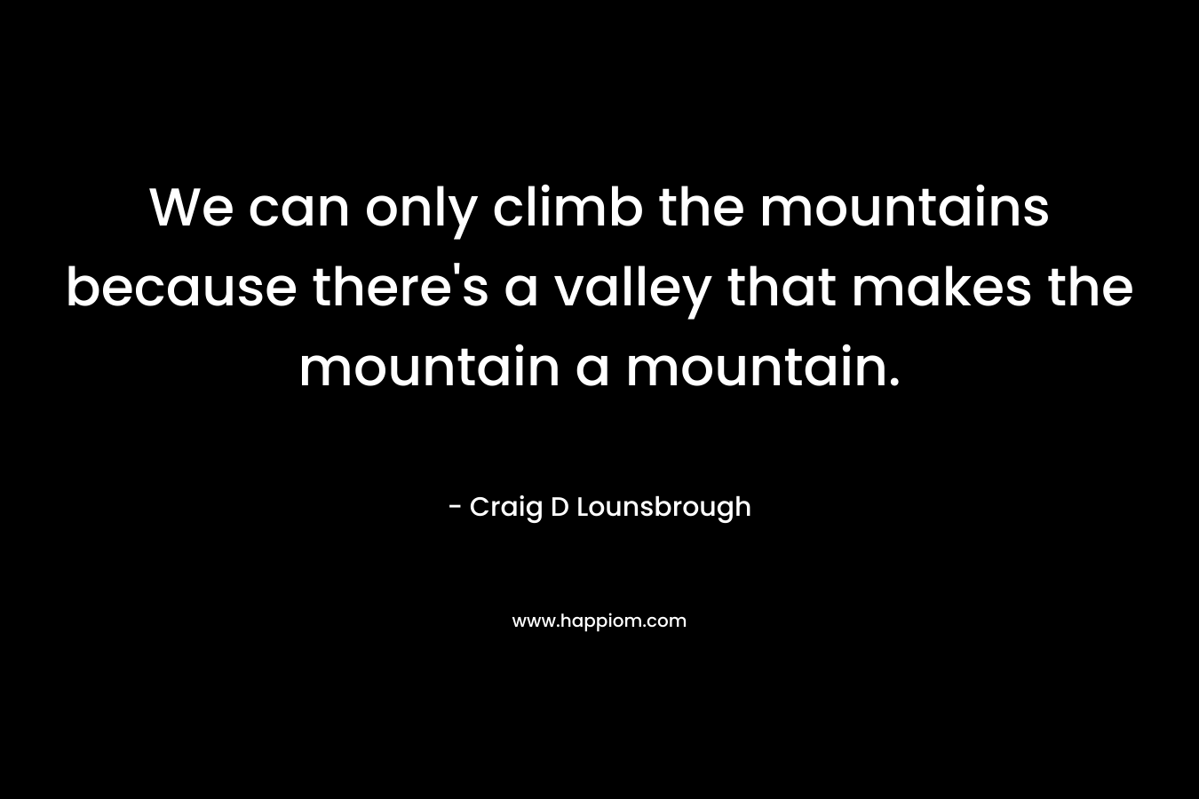 We can only climb the mountains because there's a valley that makes the mountain a mountain.