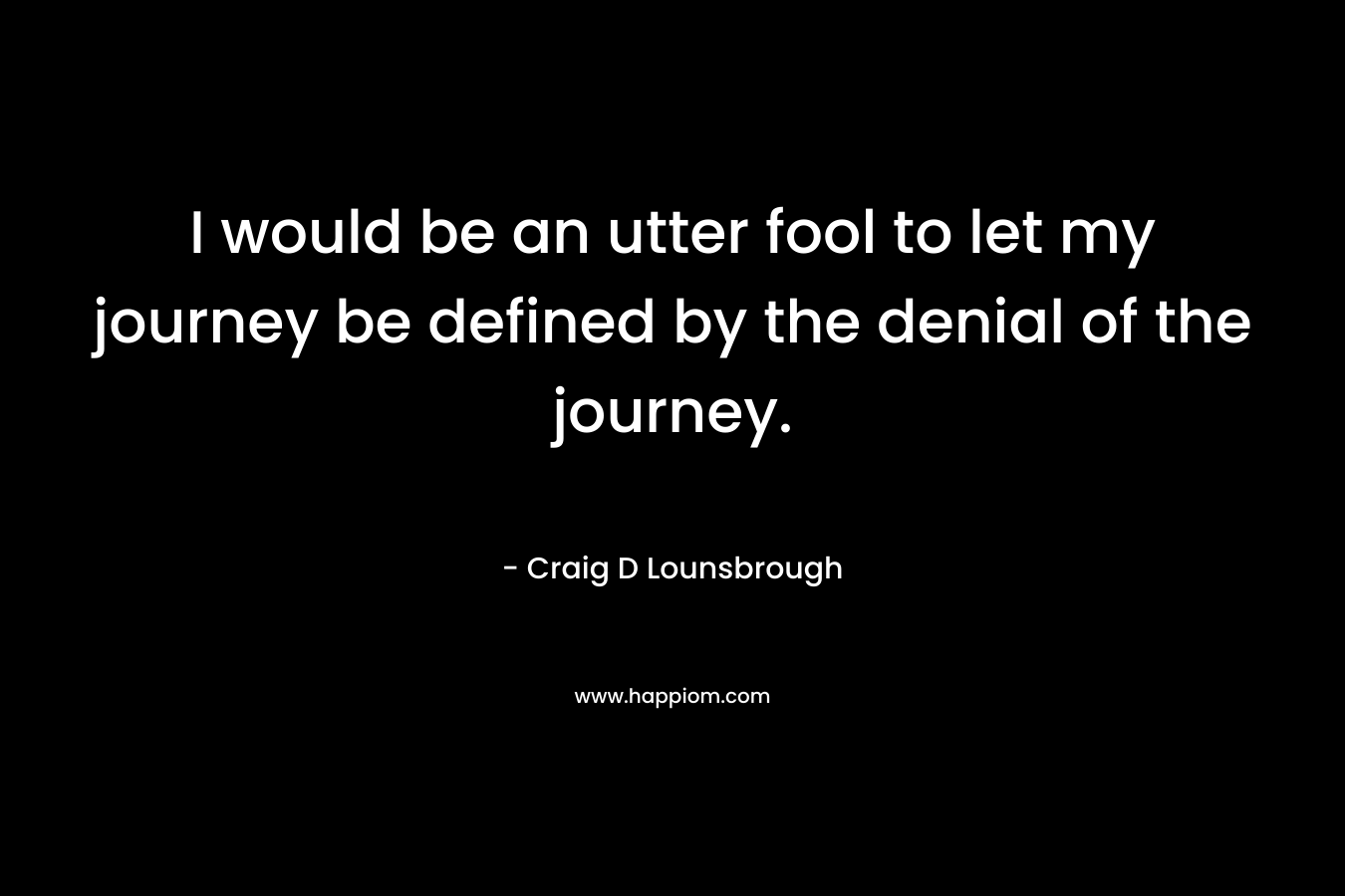 I would be an utter fool to let my journey be defined by the denial of the journey. – Craig D Lounsbrough