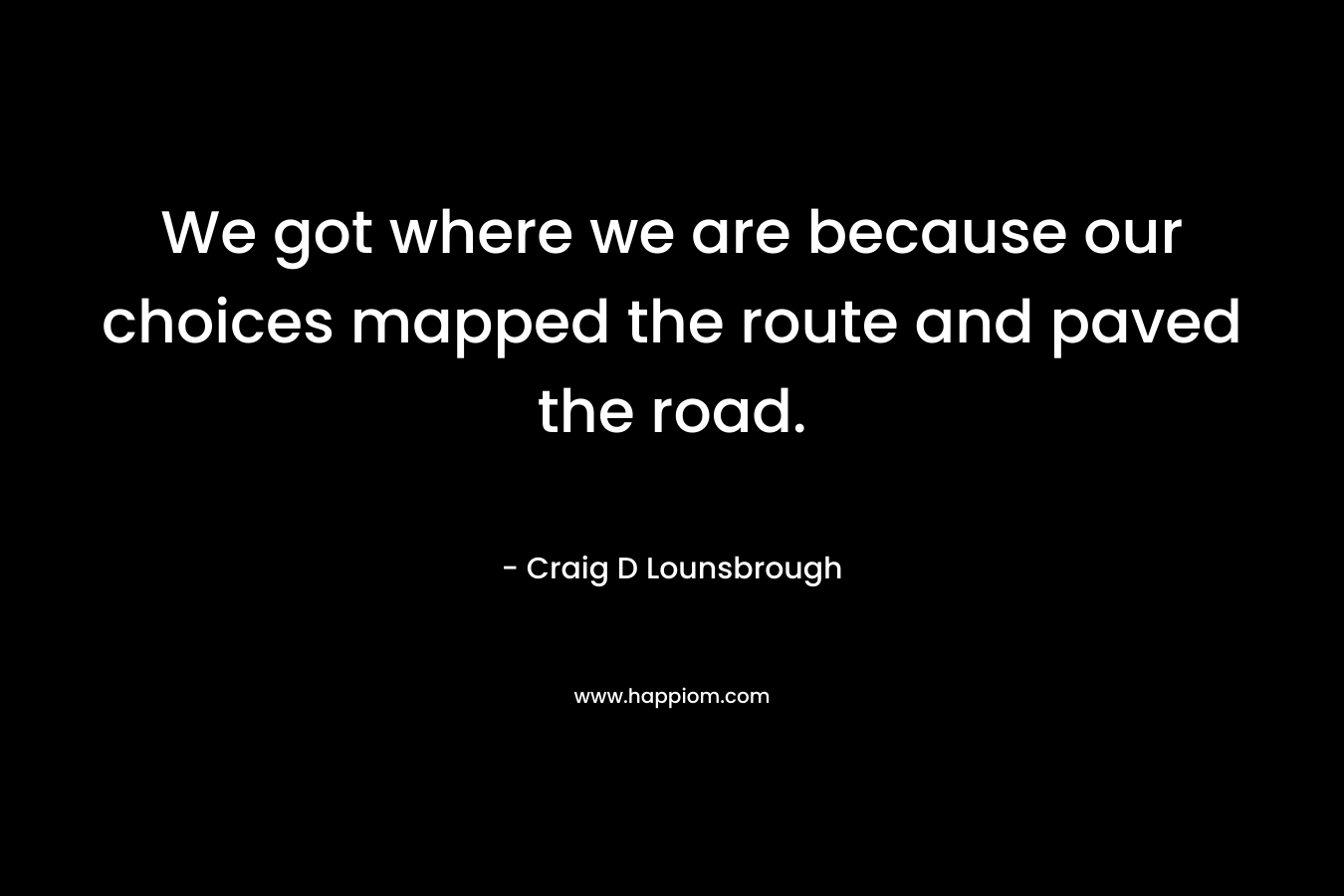 We got where we are because our choices mapped the route and paved the road. – Craig D Lounsbrough