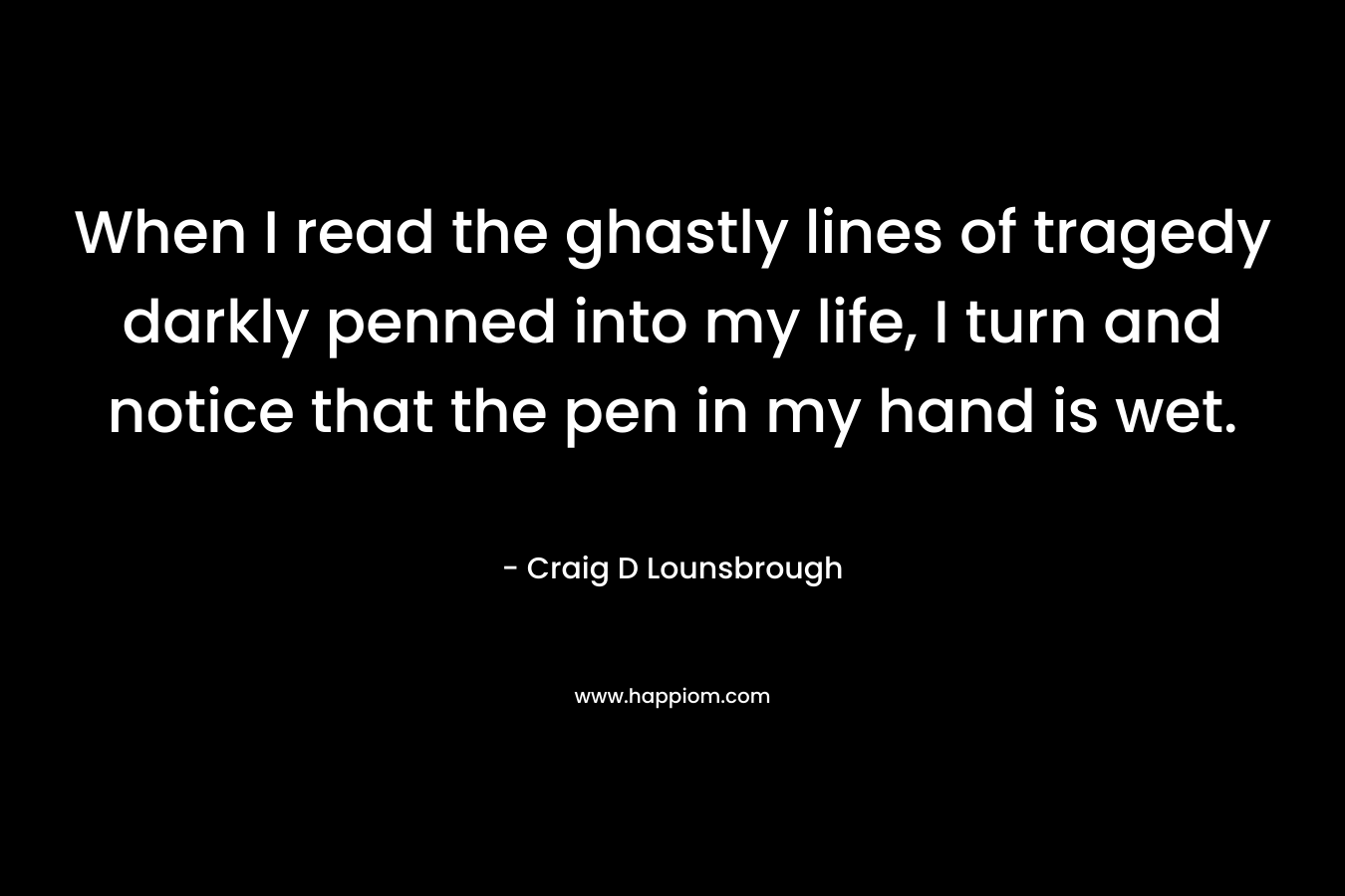When I read the ghastly lines of tragedy darkly penned into my life, I turn and notice that the pen in my hand is wet. – Craig D Lounsbrough
