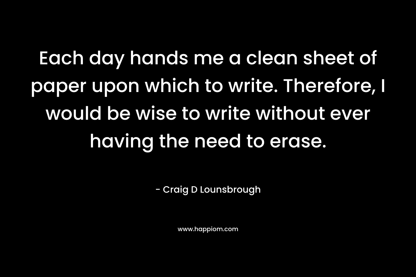 Each day hands me a clean sheet of paper upon which to write. Therefore, I would be wise to write without ever having the need to erase.