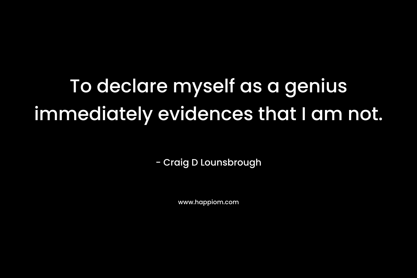 To declare myself as a genius immediately evidences that I am not. – Craig D Lounsbrough