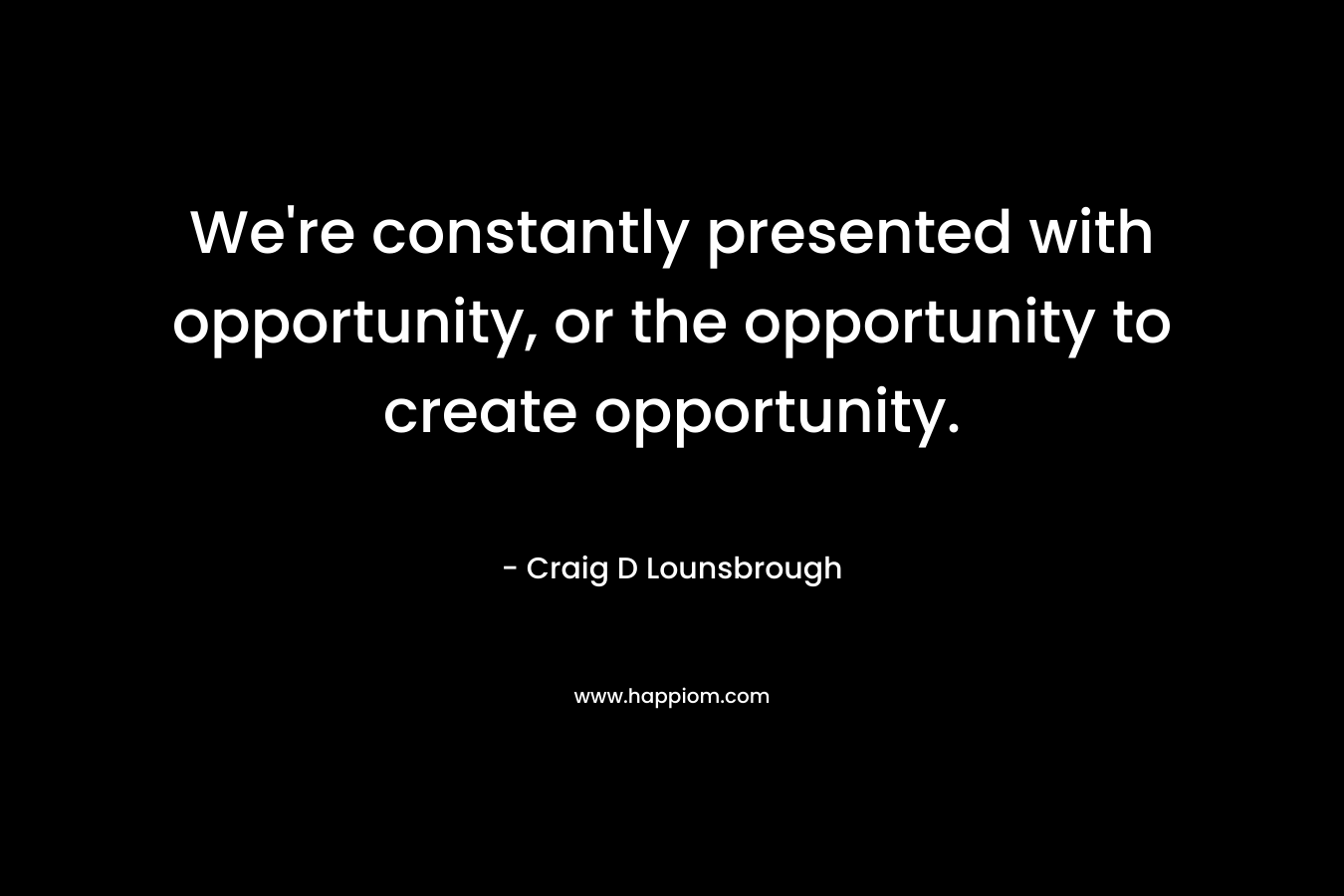 We're constantly presented with opportunity, or the opportunity to create opportunity.