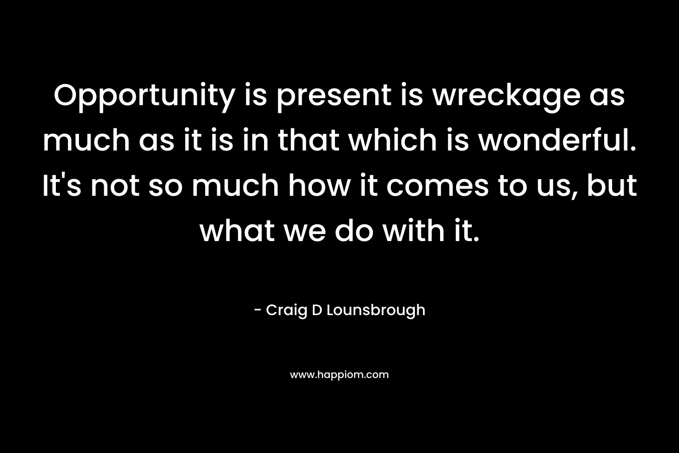 Opportunity is present is wreckage as much as it is in that which is wonderful. It’s not so much how it comes to us, but what we do with it. – Craig D Lounsbrough
