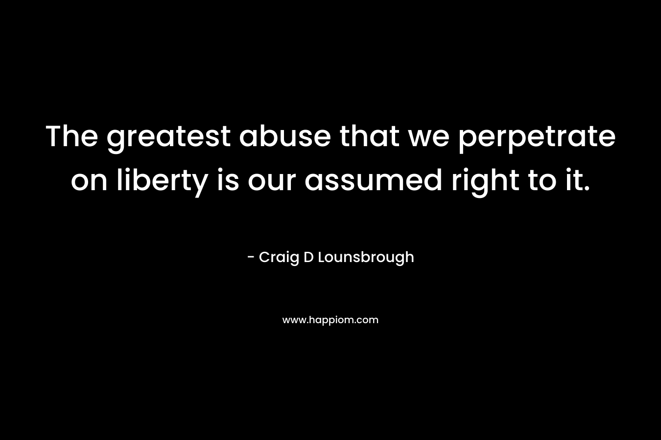 The greatest abuse that we perpetrate on liberty is our assumed right to it. – Craig D Lounsbrough