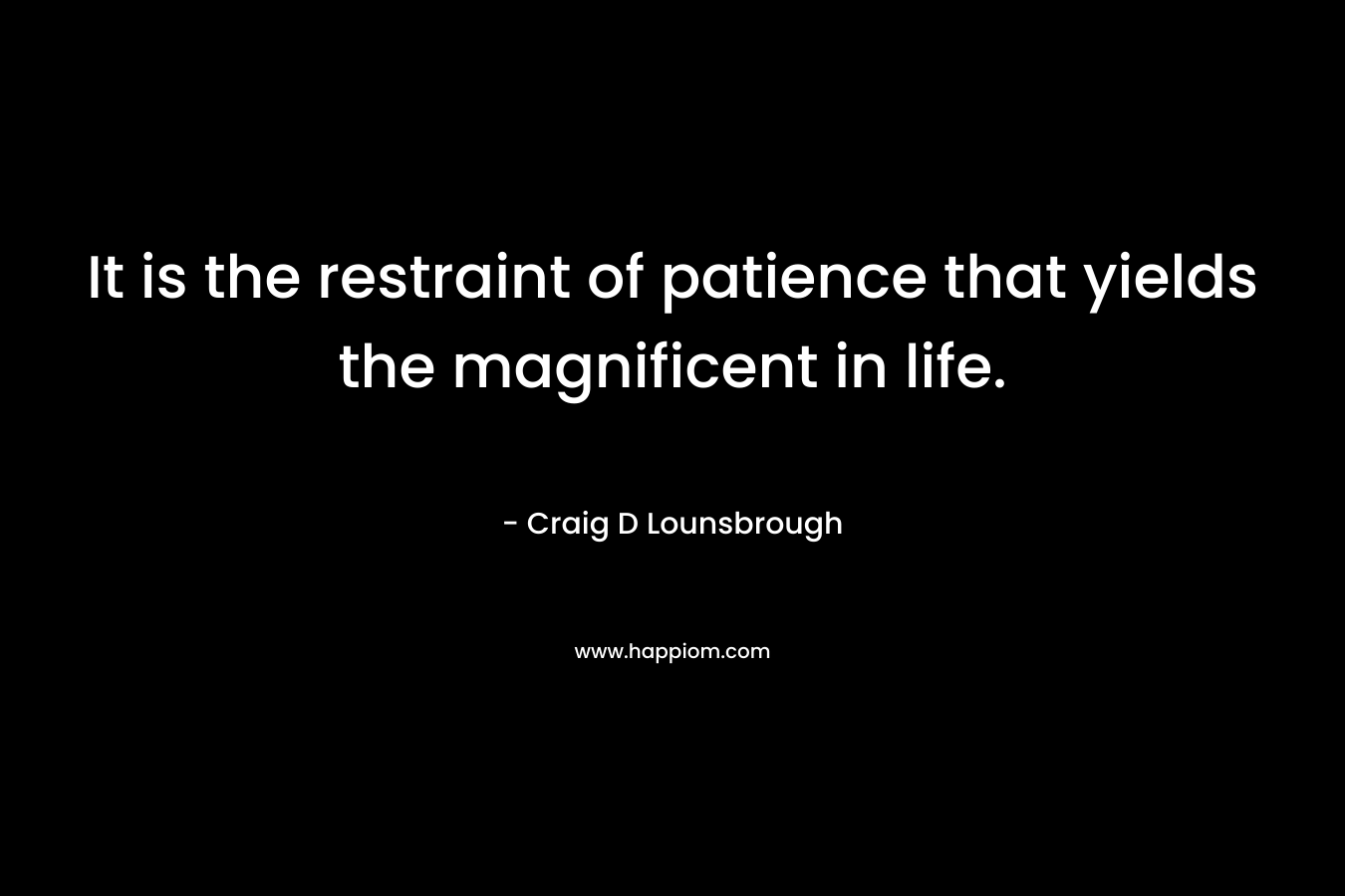 It is the restraint of patience that yields the magnificent in life. – Craig D Lounsbrough