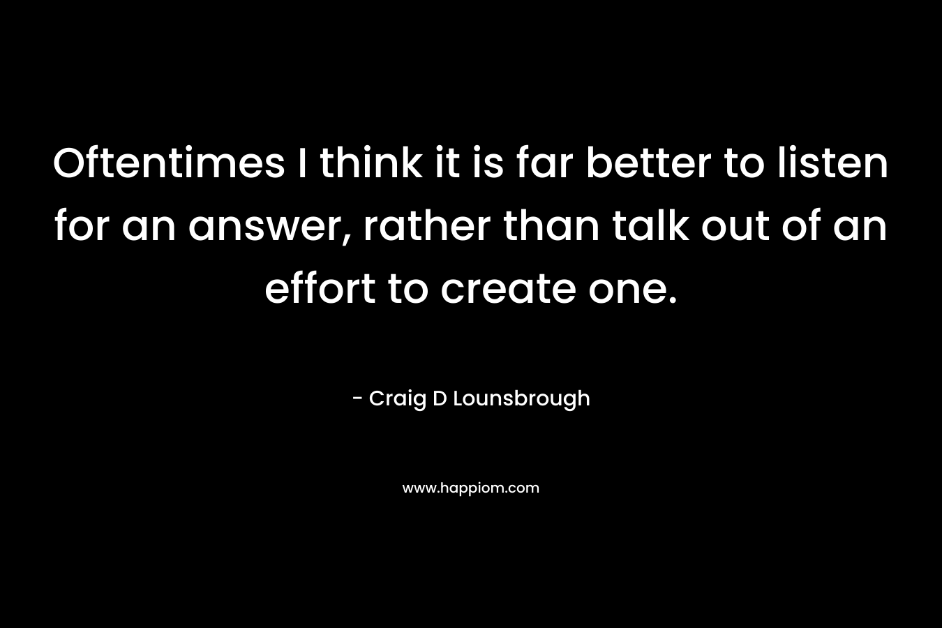 Oftentimes I think it is far better to listen for an answer, rather than talk out of an effort to create one.