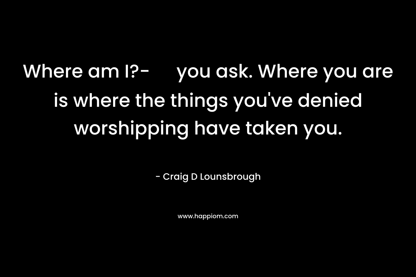 Where am I?- you ask. Where you are is where the things you've denied worshipping have taken you.