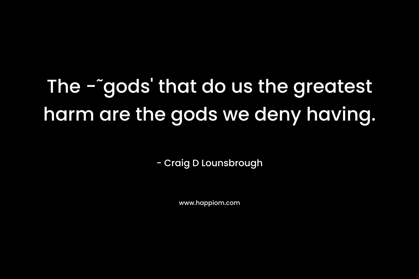 The -˜gods' that do us the greatest harm are the gods we deny having.