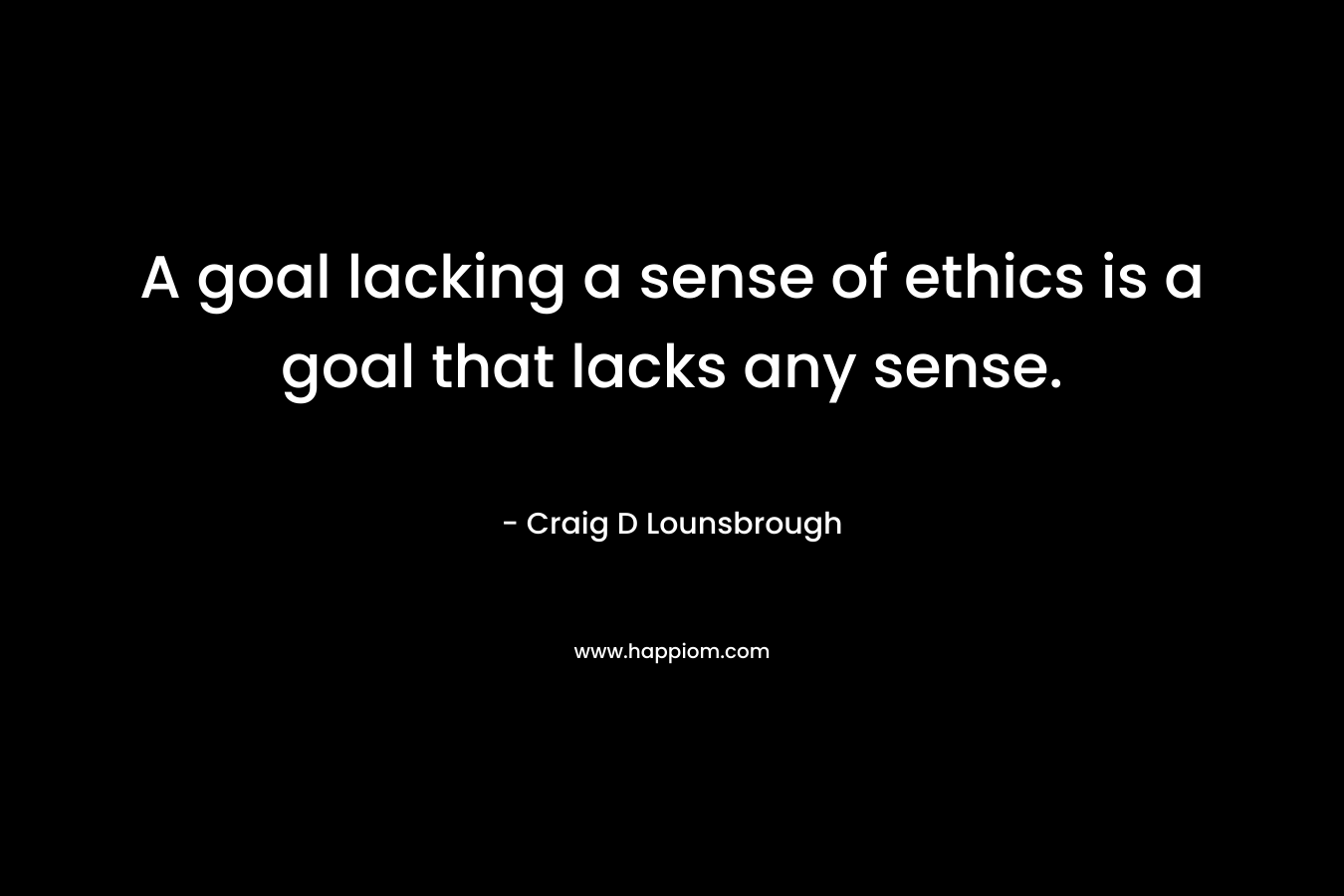A goal lacking a sense of ethics is a goal that lacks any sense. – Craig D Lounsbrough