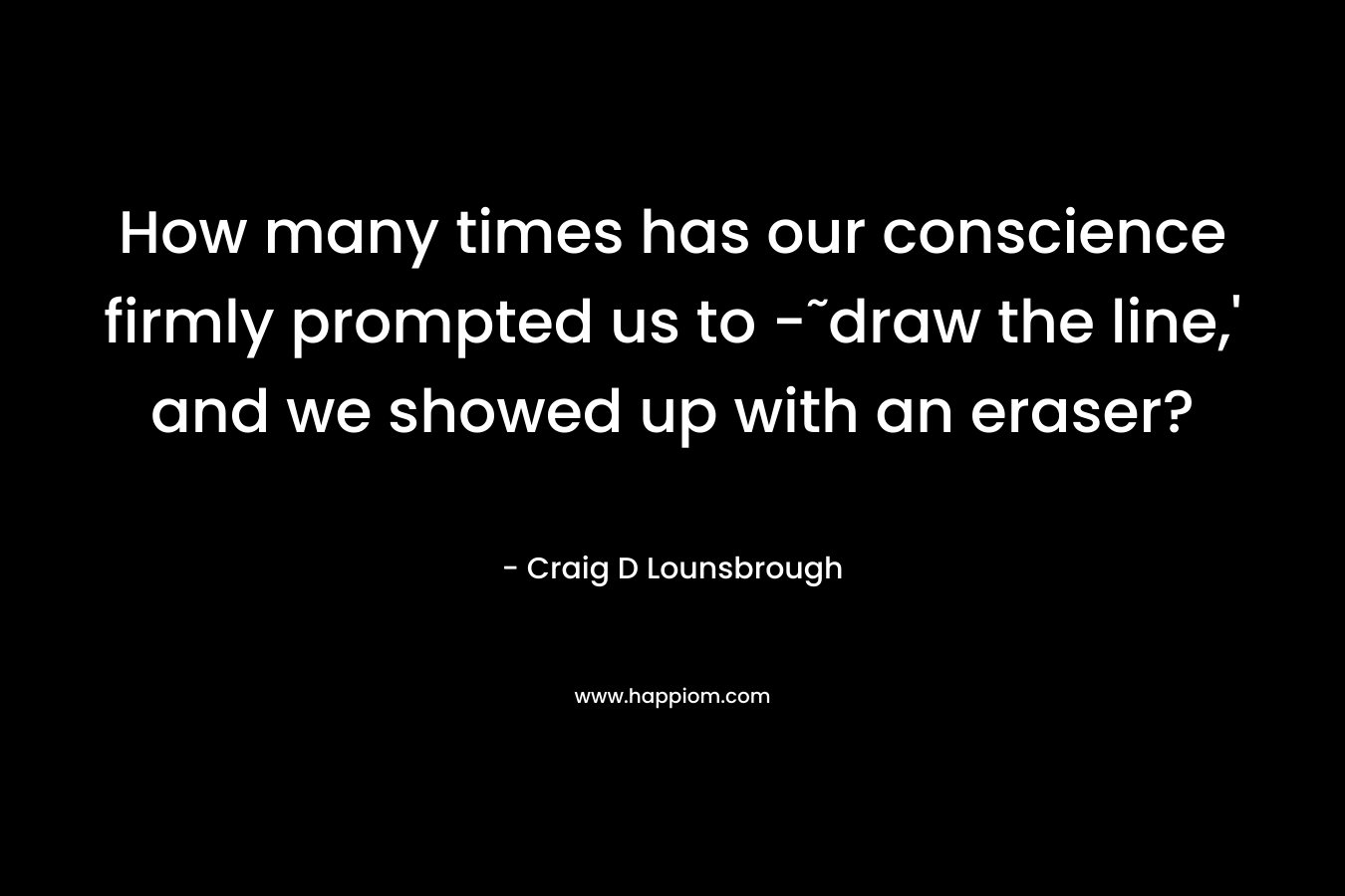 How many times has our conscience firmly prompted us to -˜draw the line,’ and we showed up with an eraser? – Craig D Lounsbrough