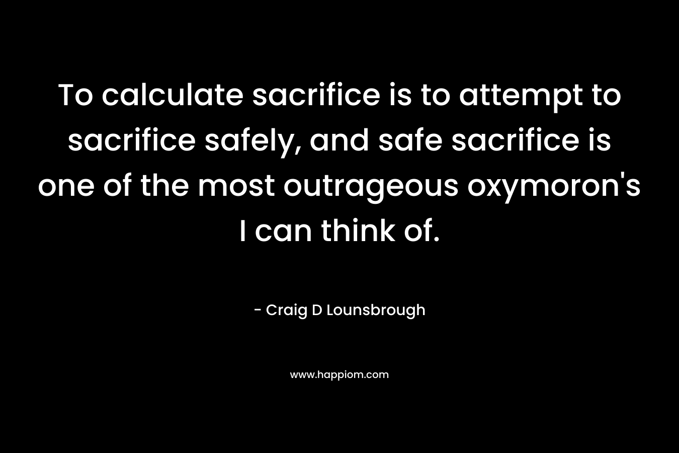To calculate sacrifice is to attempt to sacrifice safely, and safe sacrifice is one of the most outrageous oxymoron's I can think of.