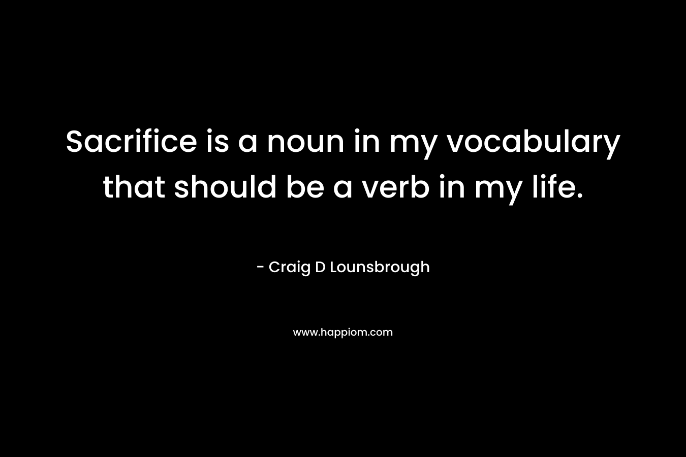 Sacrifice is a noun in my vocabulary that should be a verb in my life. – Craig D Lounsbrough