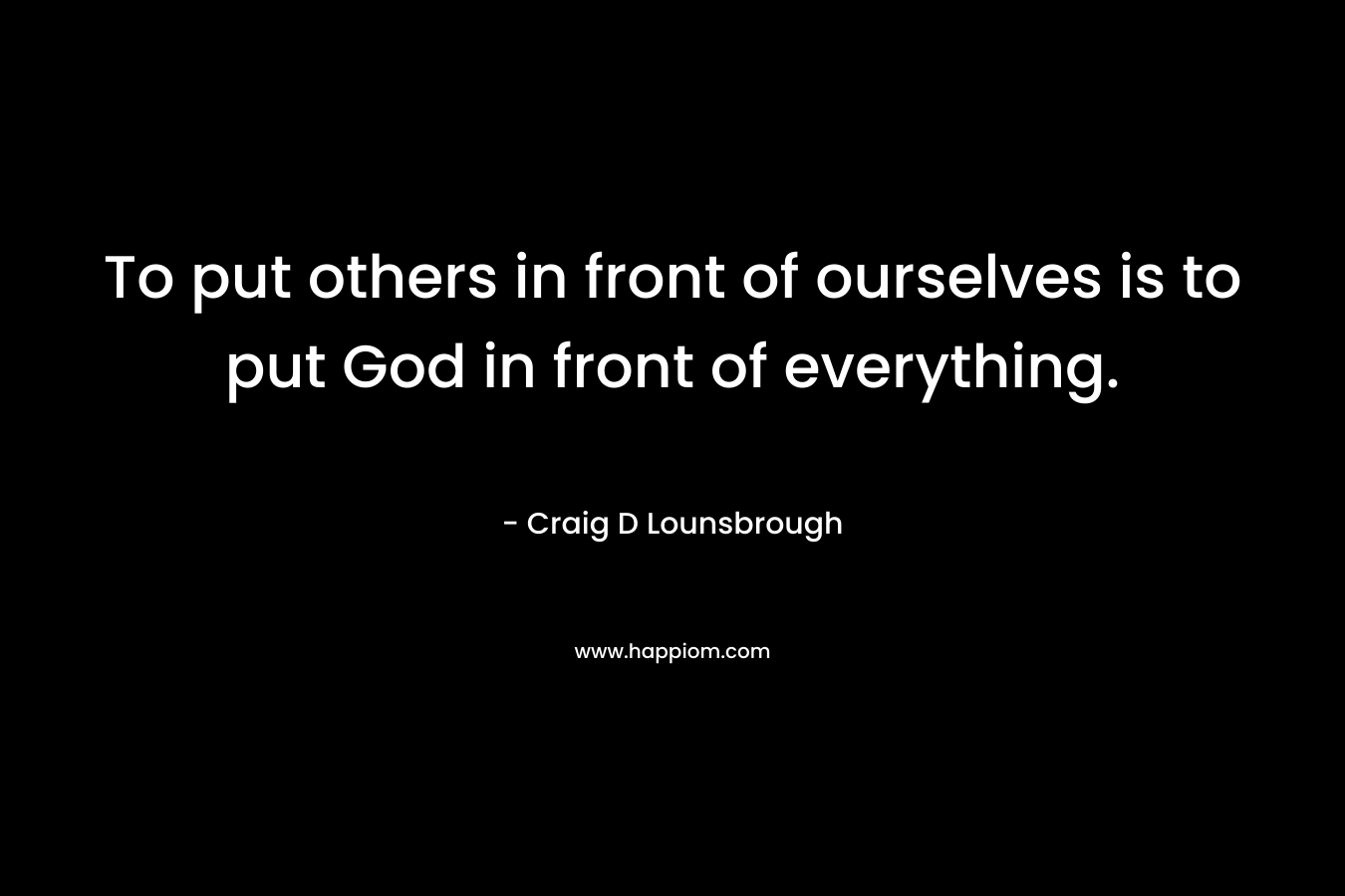 To put others in front of ourselves is to put God in front of everything.