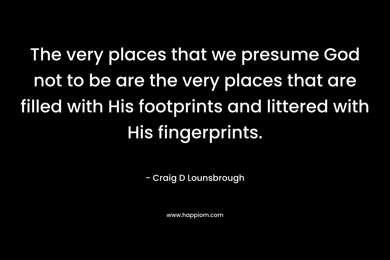 The very places that we presume God not to be are the very places that are filled with His footprints and littered with His fingerprints. – Craig D Lounsbrough