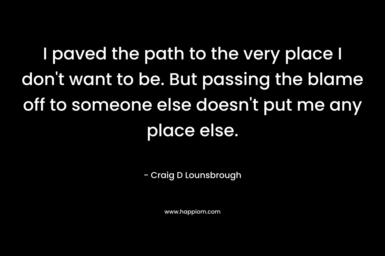 I paved the path to the very place I don’t want to be. But passing the blame off to someone else doesn’t put me any place else. – Craig D Lounsbrough