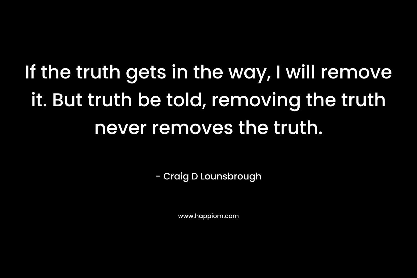 If the truth gets in the way, I will remove it. But truth be told, removing the truth never removes the truth. – Craig D Lounsbrough