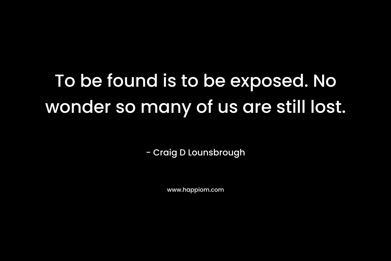 To be found is to be exposed. No wonder so many of us are still lost. – Craig D Lounsbrough