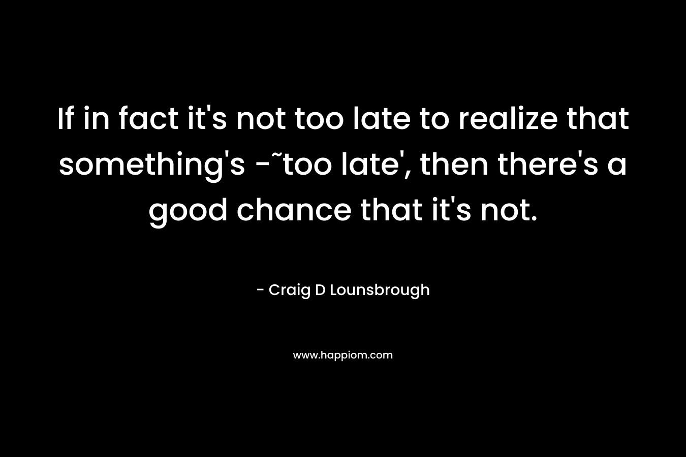 If in fact it's not too late to realize that something's -˜too late', then there's a good chance that it's not.