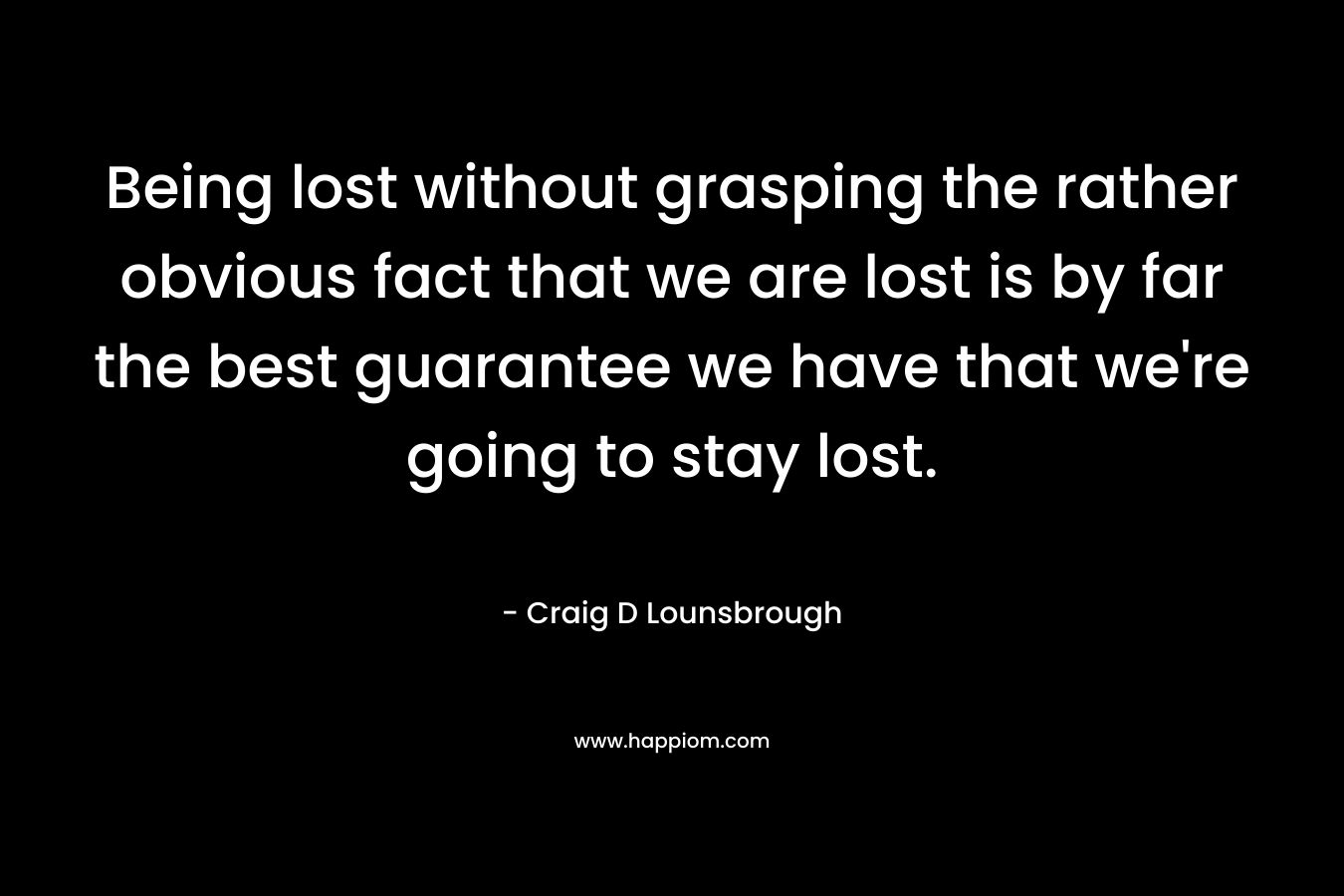 Being lost without grasping the rather obvious fact that we are lost is by far the best guarantee we have that we're going to stay lost.