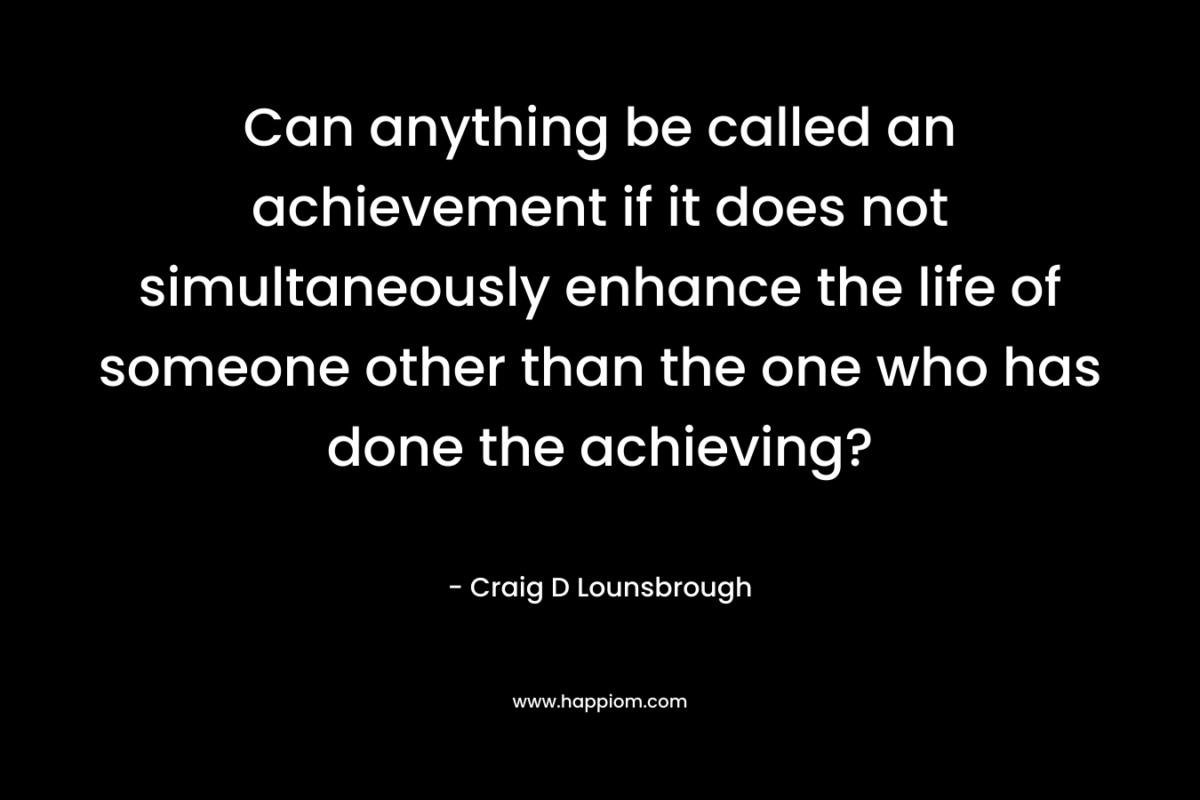 Can anything be called an achievement if it does not simultaneously enhance the life of someone other than the one who has done the achieving? – Craig D Lounsbrough