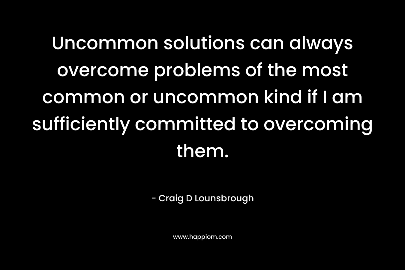 Uncommon solutions can always overcome problems of the most common or uncommon kind if I am sufficiently committed to overcoming them. – Craig D Lounsbrough