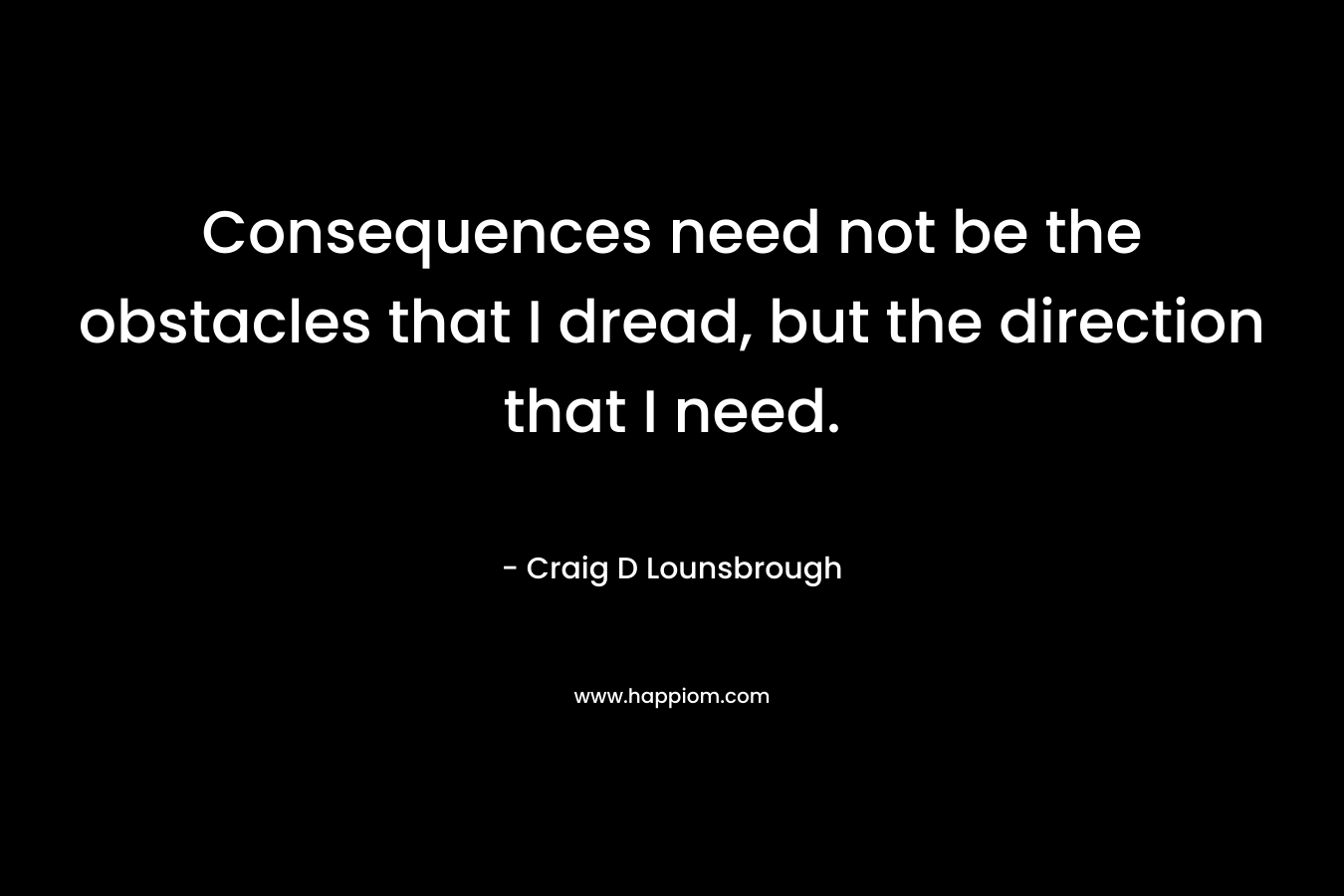 Consequences need not be the obstacles that I dread, but the direction that I need. – Craig D Lounsbrough