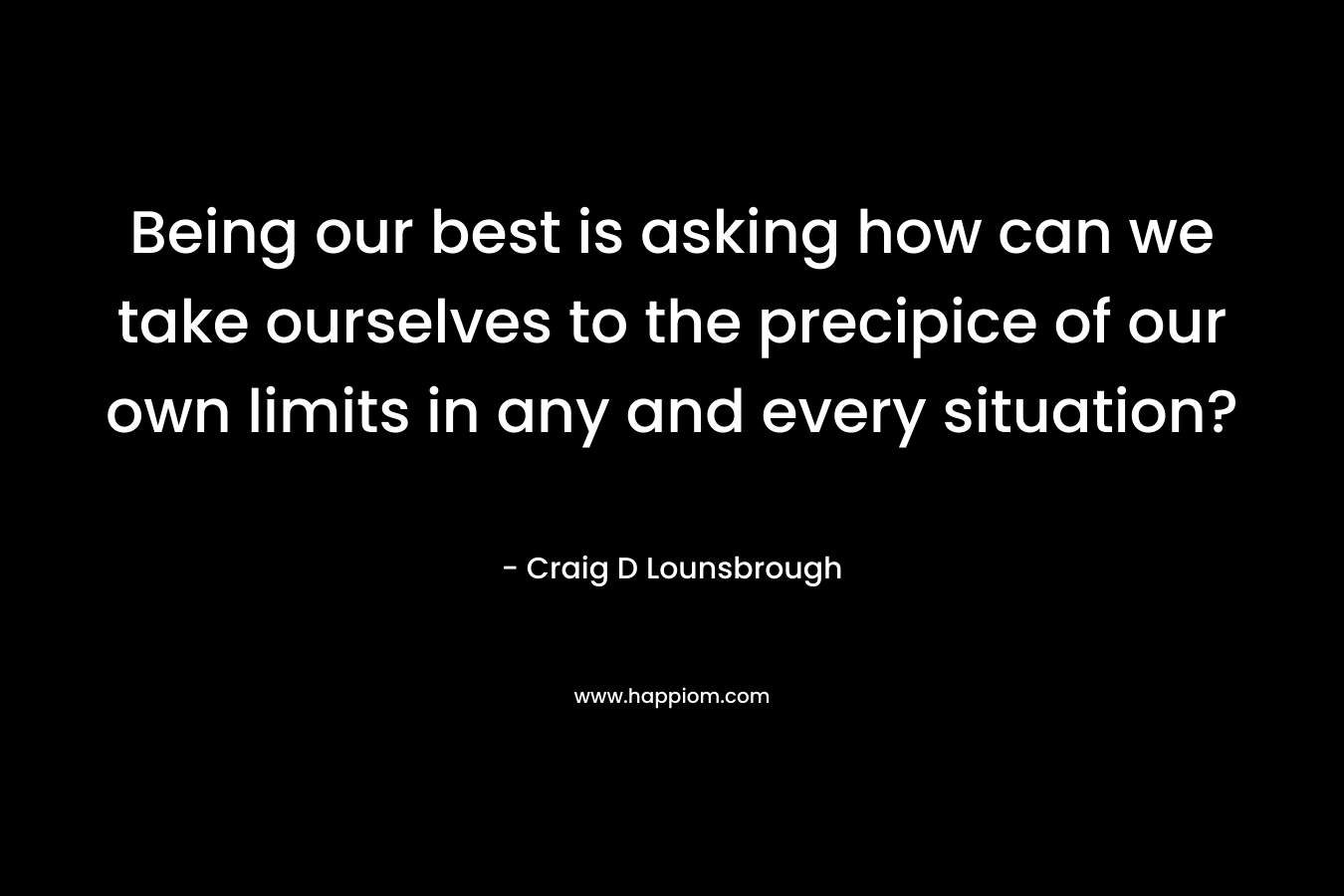 Being our best is asking how can we take ourselves to the precipice of our own limits in any and every situation? – Craig D Lounsbrough