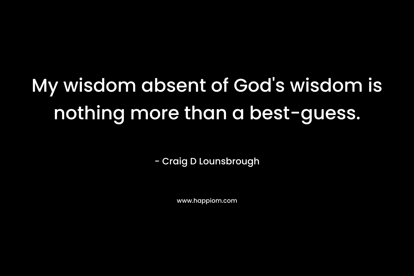 My wisdom absent of God’s wisdom is nothing more than a best-guess. – Craig D Lounsbrough