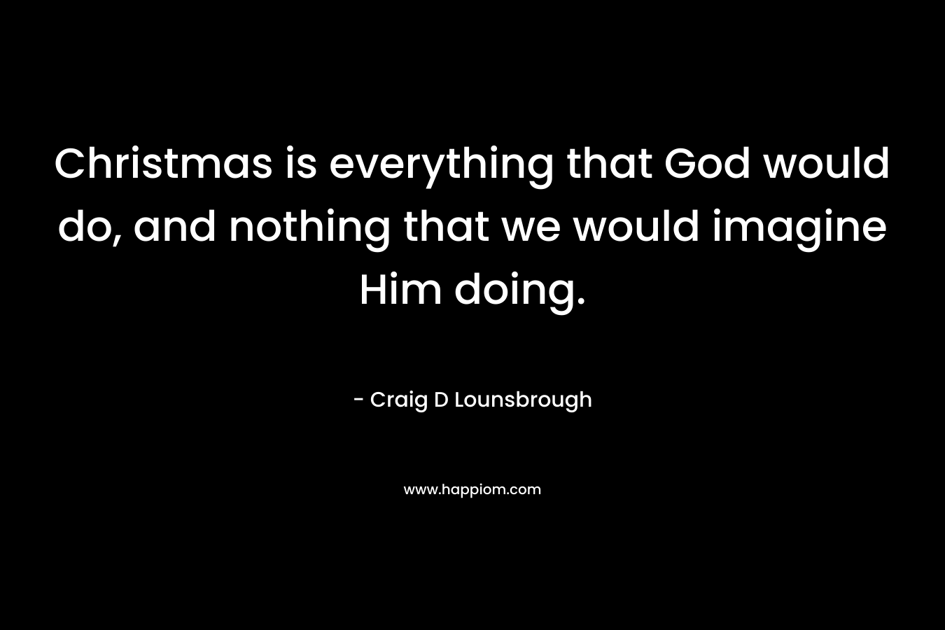 Christmas is everything that God would do, and nothing that we would imagine Him doing. – Craig D Lounsbrough