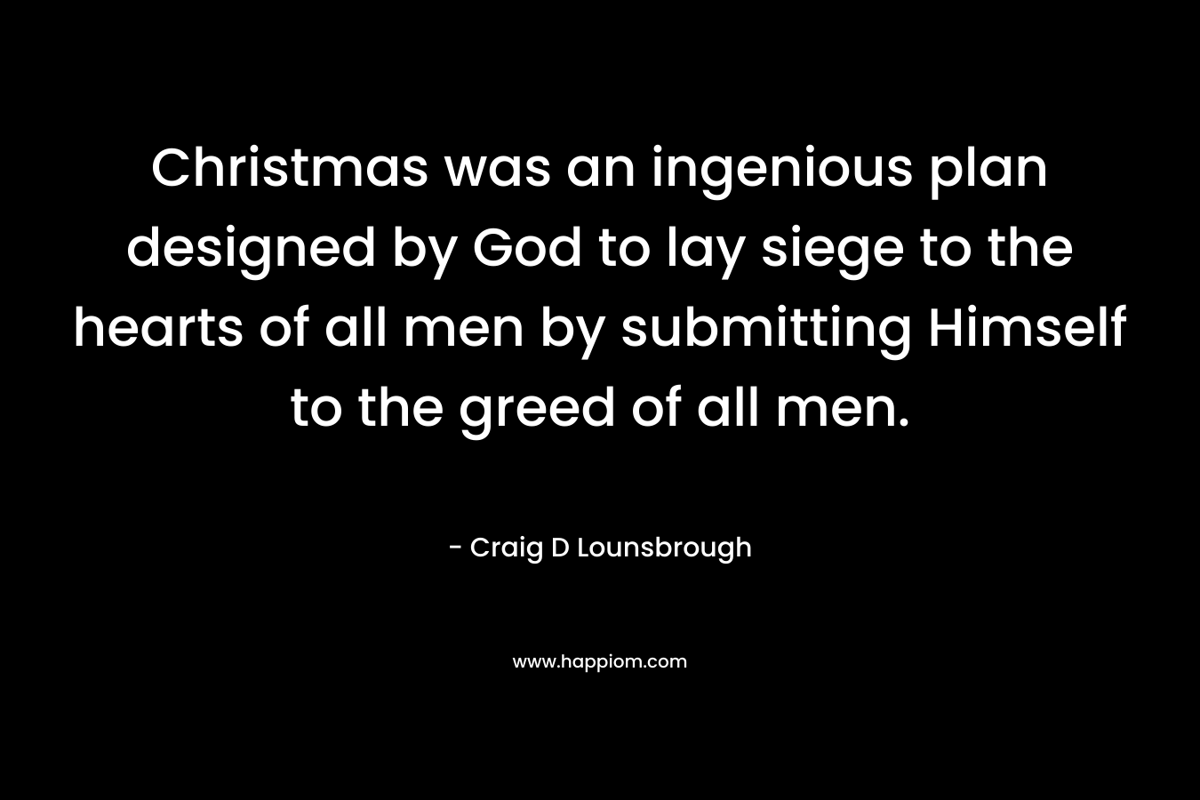 Christmas was an ingenious plan designed by God to lay siege to the hearts of all men by submitting Himself to the greed of all men. – Craig D Lounsbrough