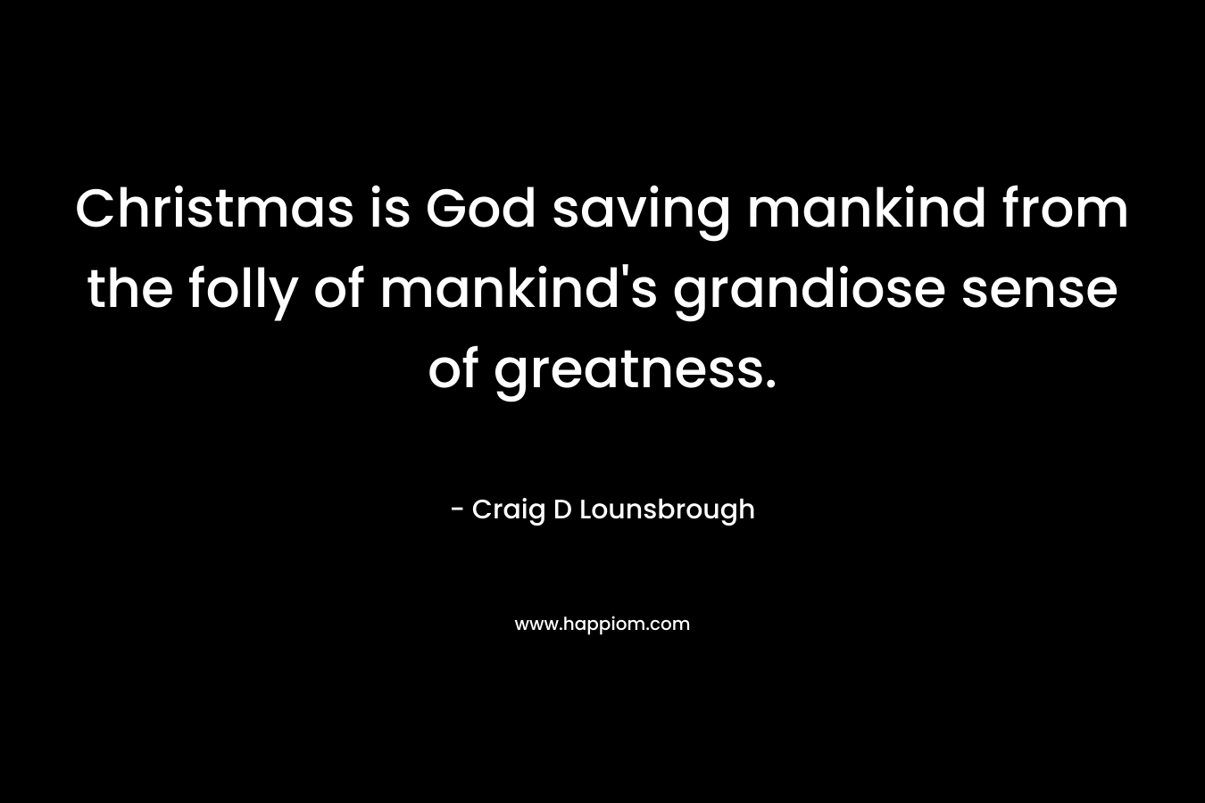 Christmas is God saving mankind from the folly of mankind’s grandiose sense of greatness. – Craig D Lounsbrough