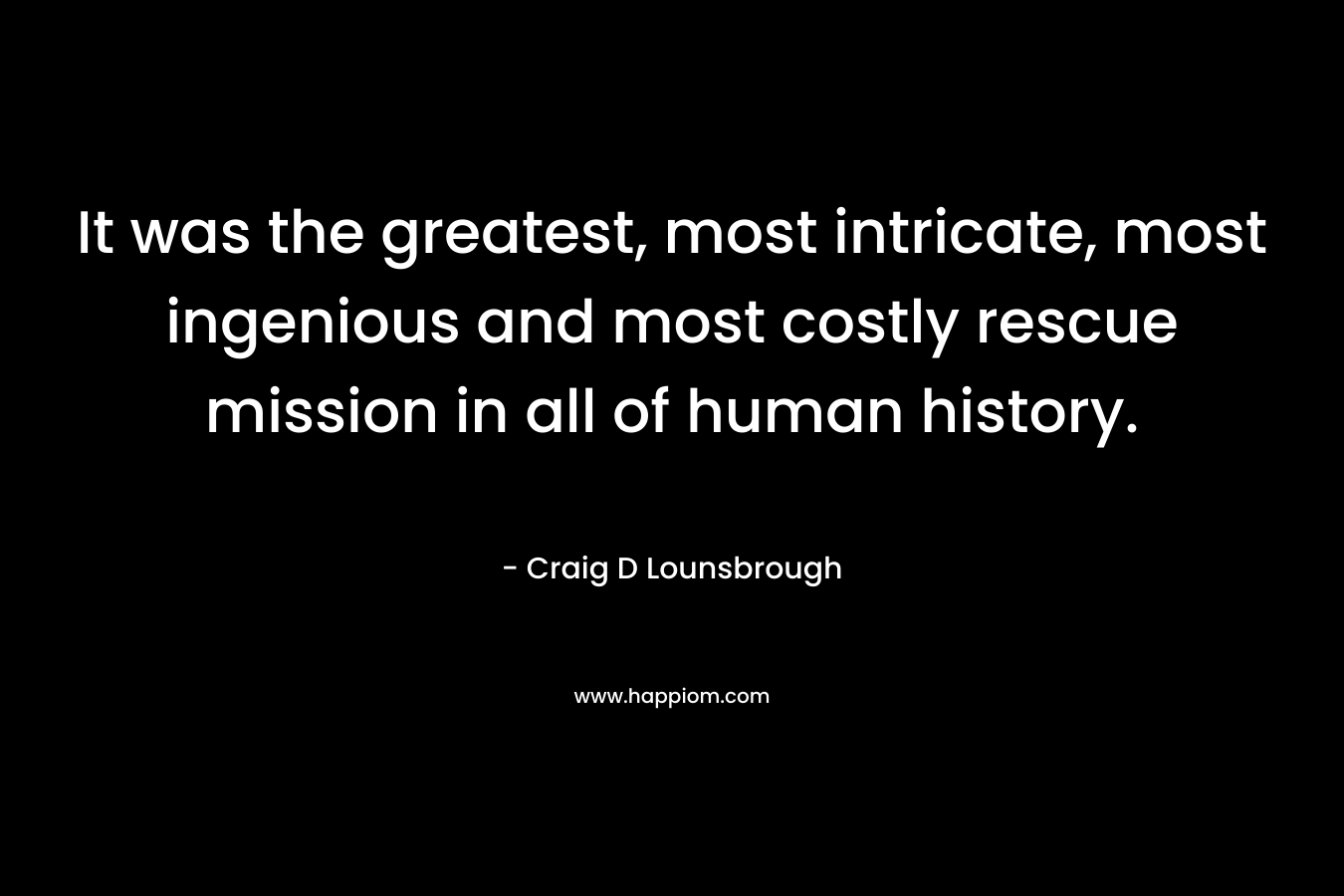 It was the greatest, most intricate, most ingenious and most costly rescue mission in all of human history. – Craig D Lounsbrough