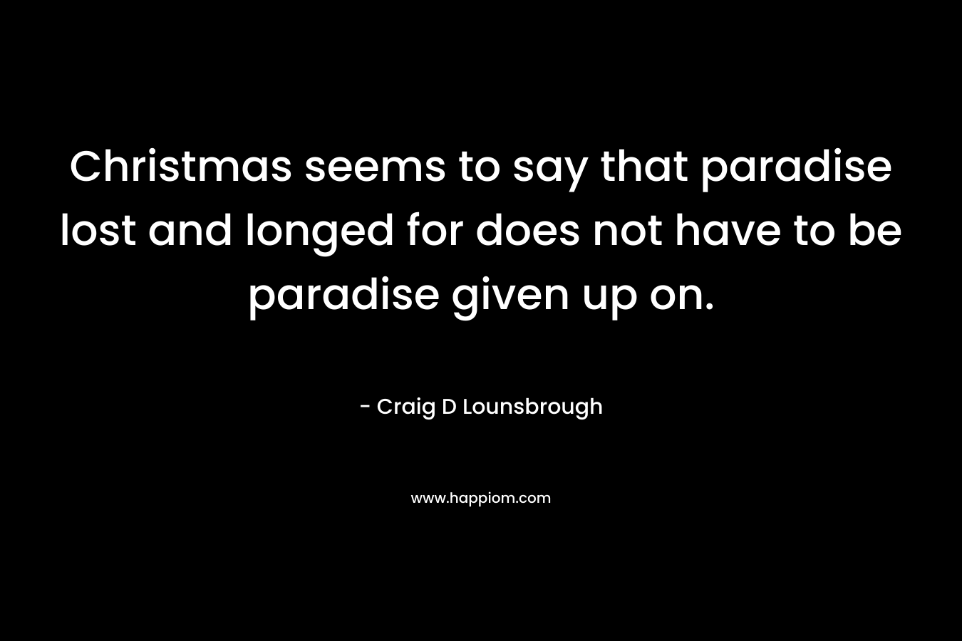 Christmas seems to say that paradise lost and longed for does not have to be paradise given up on. – Craig D Lounsbrough