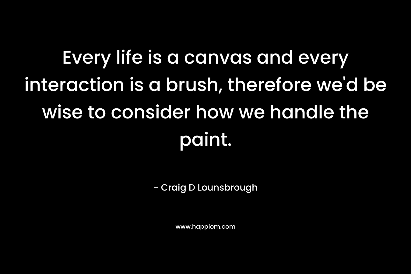 Every life is a canvas and every interaction is a brush, therefore we’d be wise to consider how we handle the paint. – Craig D Lounsbrough