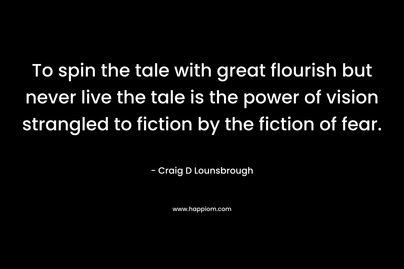 To spin the tale with great flourish but never live the tale is the power of vision strangled to fiction by the fiction of fear. – Craig D Lounsbrough