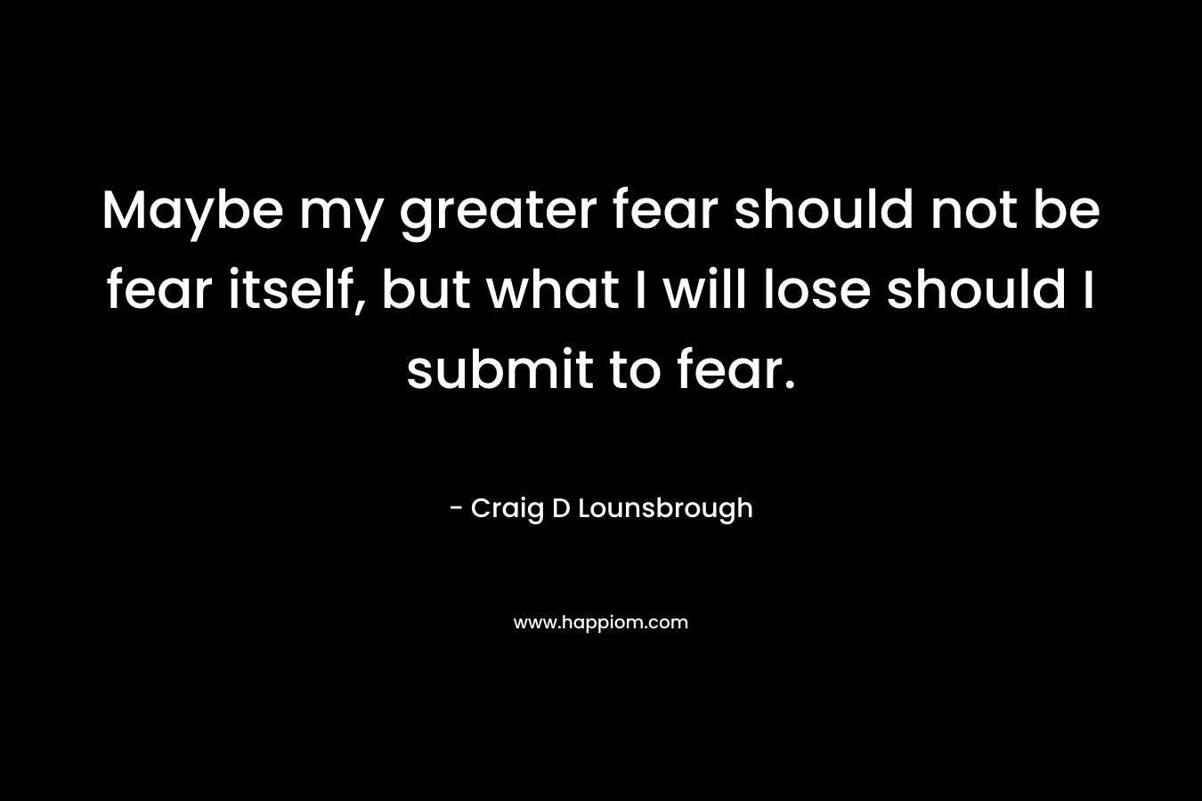 Maybe my greater fear should not be fear itself, but what I will lose should I submit to fear.