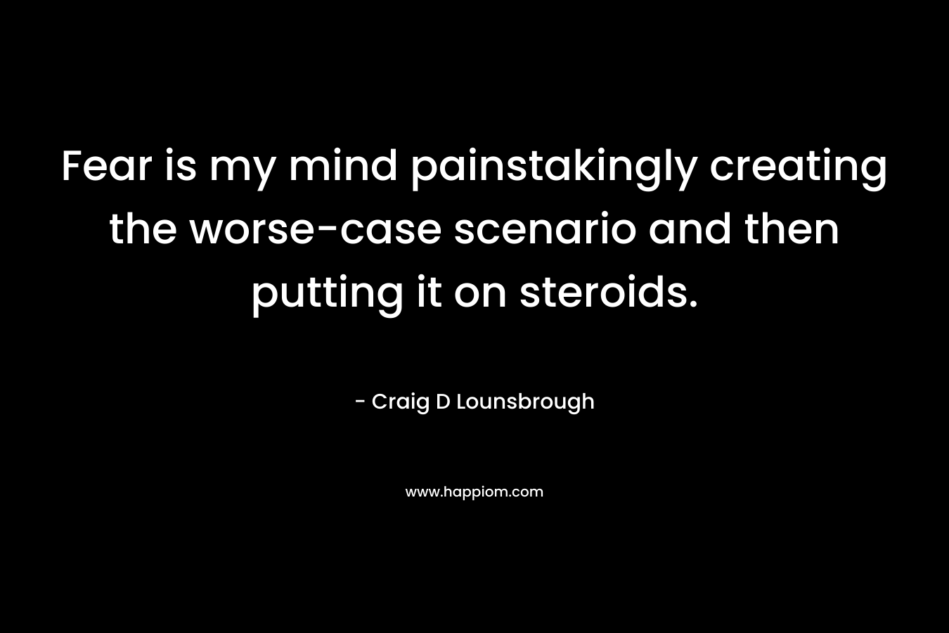Fear is my mind painstakingly creating the worse-case scenario and then putting it on steroids. – Craig D Lounsbrough