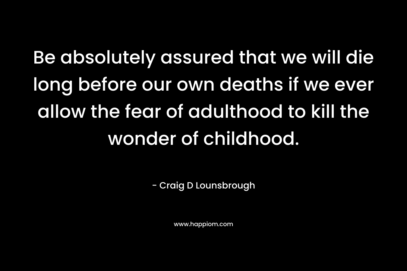 Be absolutely assured that we will die long before our own deaths if we ever allow the fear of adulthood to kill the wonder of childhood.