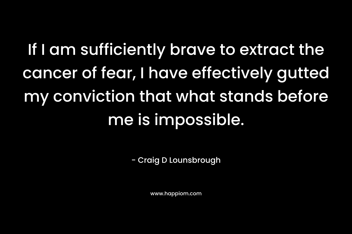 If I am sufficiently brave to extract the cancer of fear, I have effectively gutted my conviction that what stands before me is impossible. – Craig D Lounsbrough