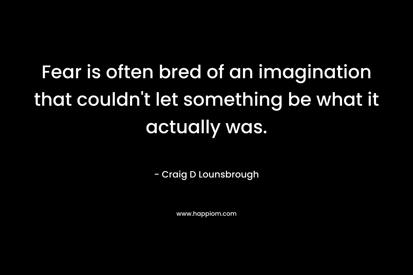 Fear is often bred of an imagination that couldn't let something be what it actually was.