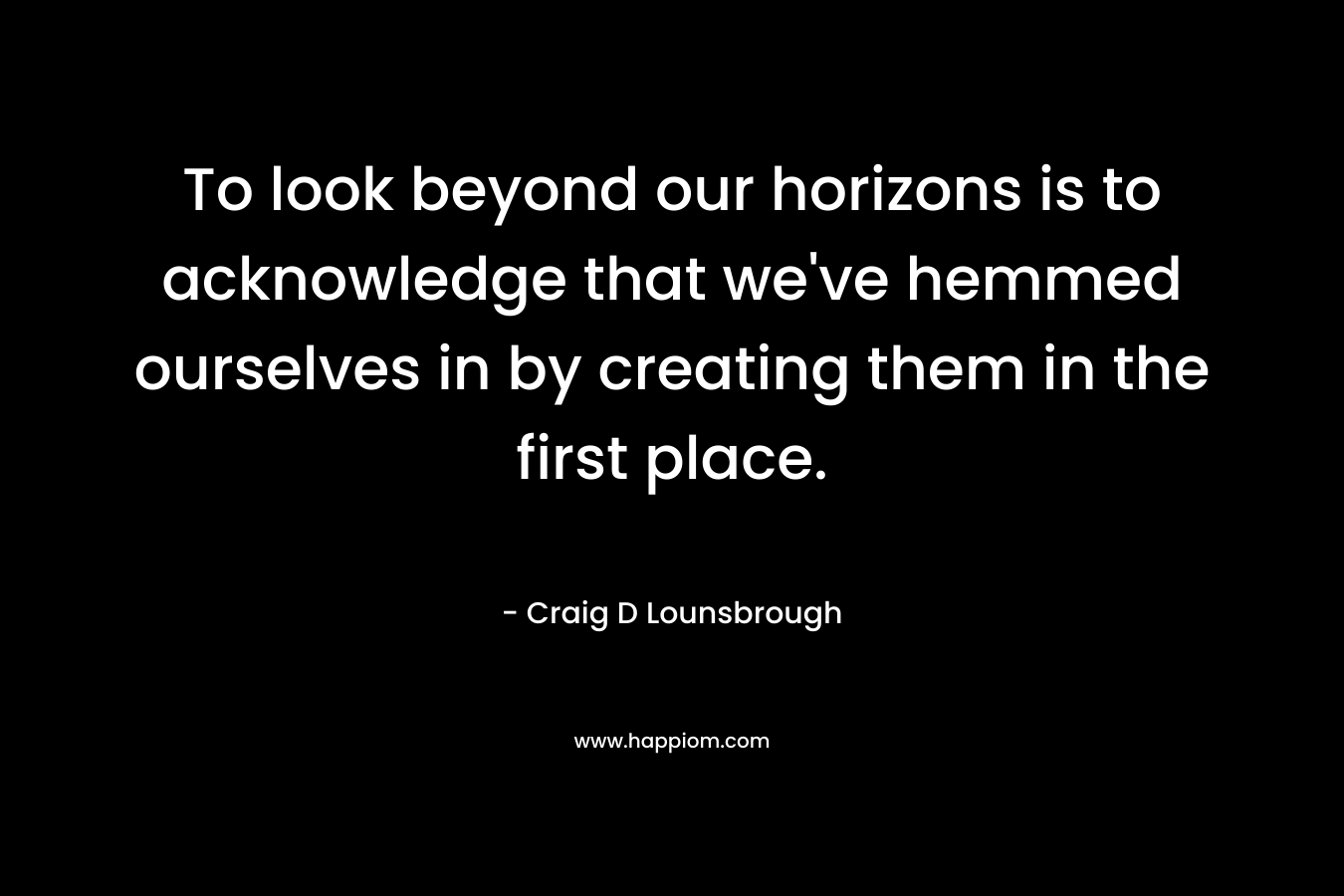 To look beyond our horizons is to acknowledge that we’ve hemmed ourselves in by creating them in the first place. – Craig D Lounsbrough