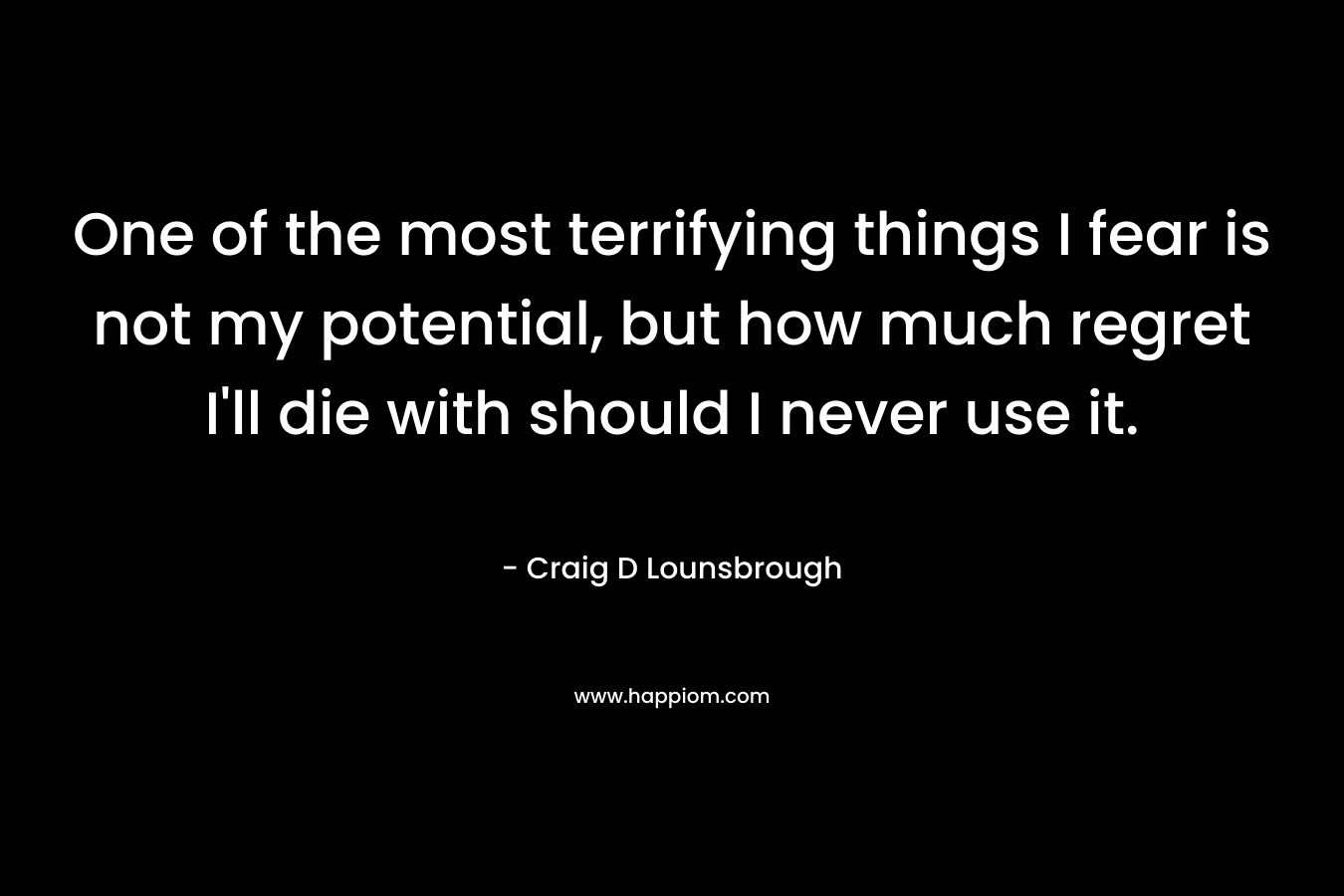 One of the most terrifying things I fear is not my potential, but how much regret I'll die with should I never use it.