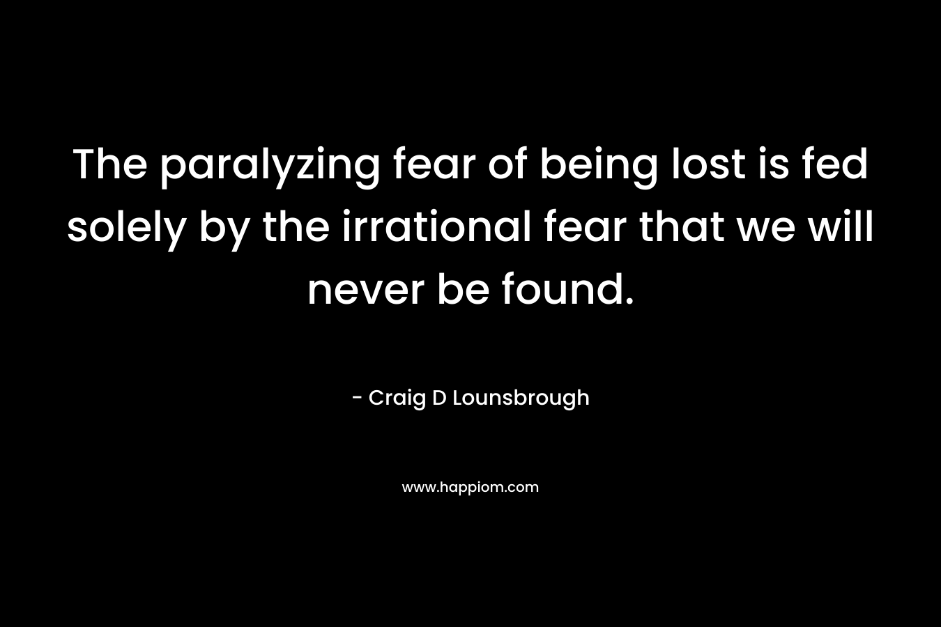 The paralyzing fear of being lost is fed solely by the irrational fear that we will never be found. – Craig D Lounsbrough