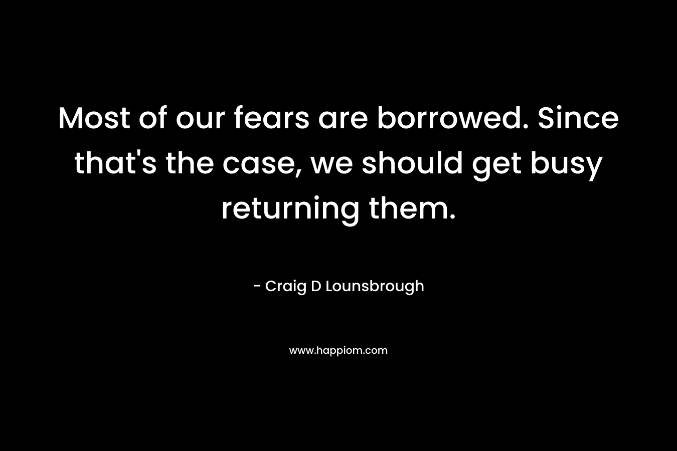 Most of our fears are borrowed. Since that's the case, we should get busy returning them.