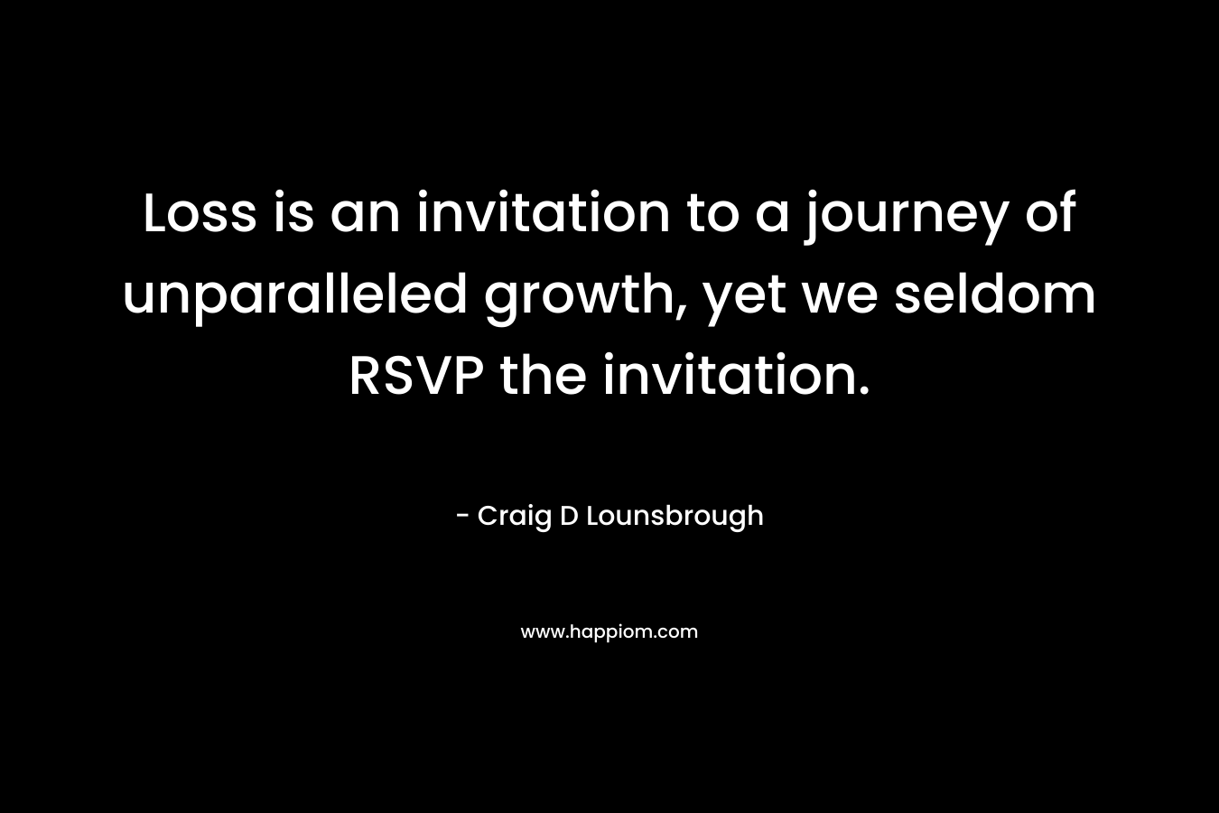 Loss is an invitation to a journey of unparalleled growth, yet we seldom RSVP the invitation. – Craig D Lounsbrough