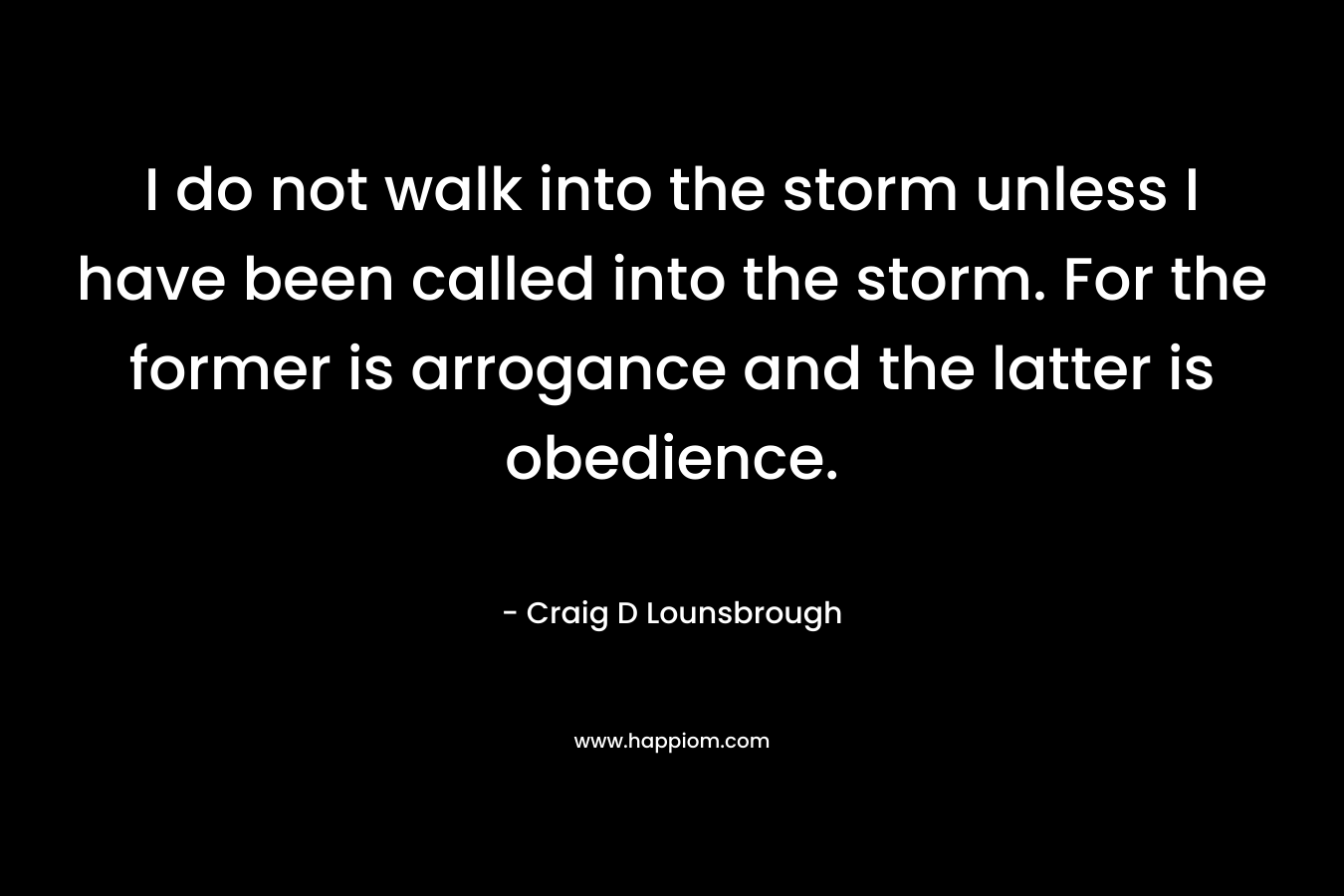 I do not walk into the storm unless I have been called into the storm. For the former is arrogance and the latter is obedience.