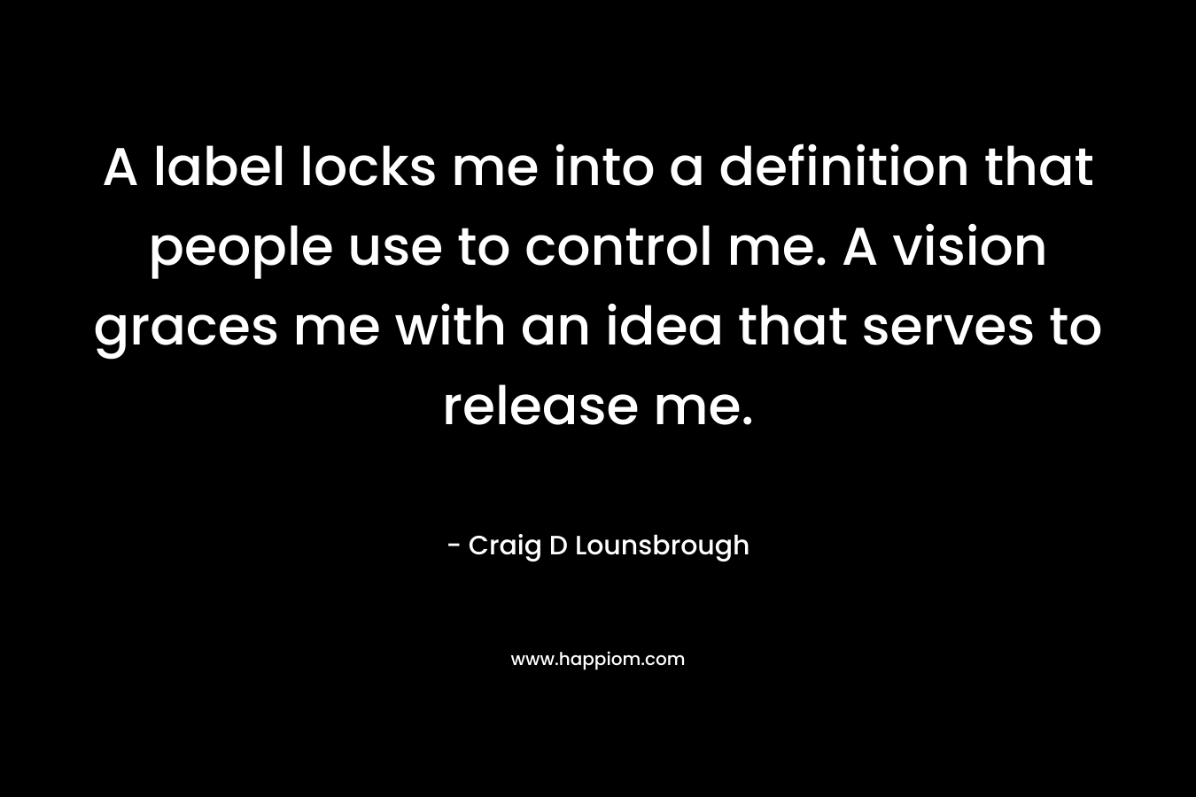 A label locks me into a definition that people use to control me. A vision graces me with an idea that serves to release me. – Craig D Lounsbrough