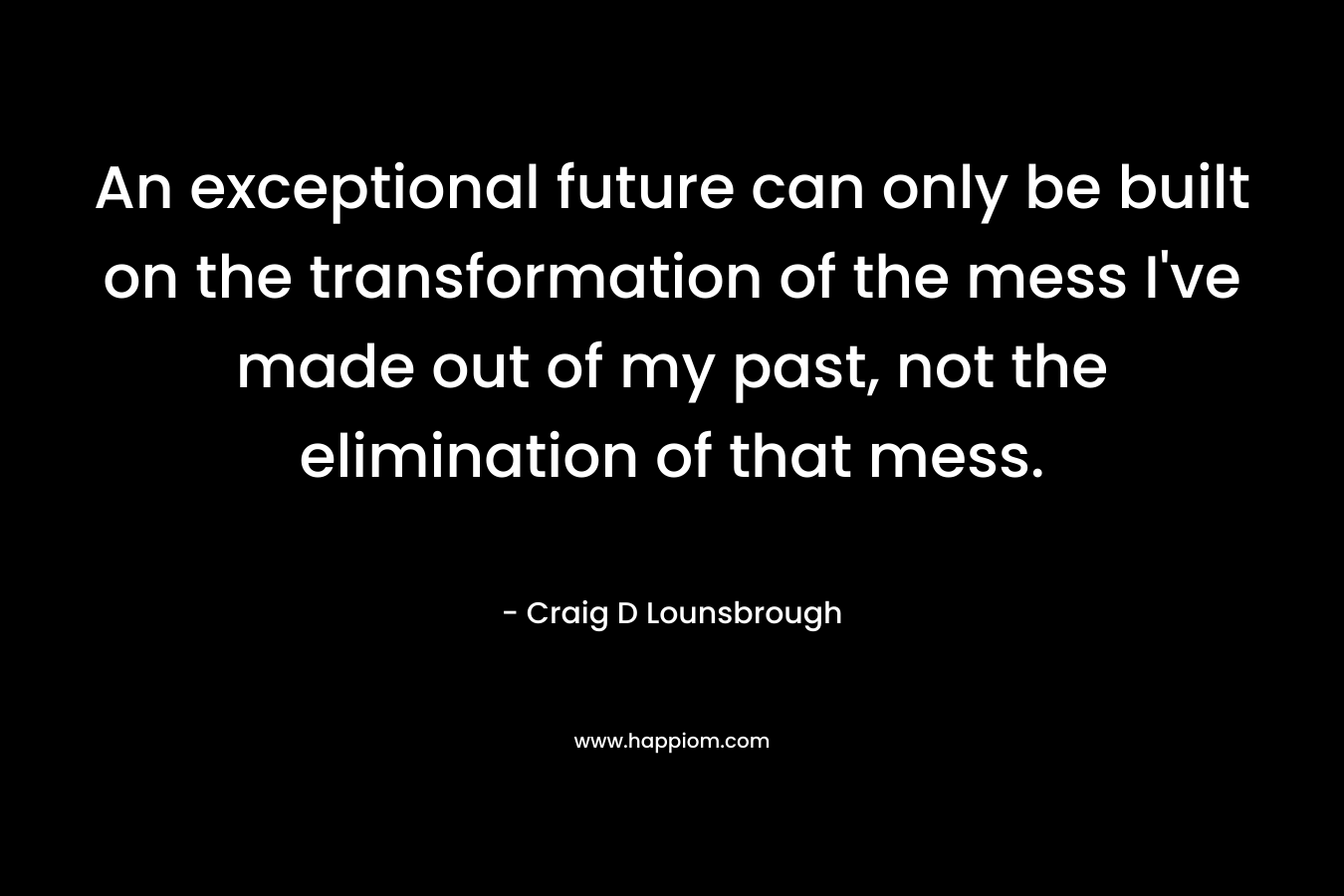 An exceptional future can only be built on the transformation of the mess I've made out of my past, not the elimination of that mess.